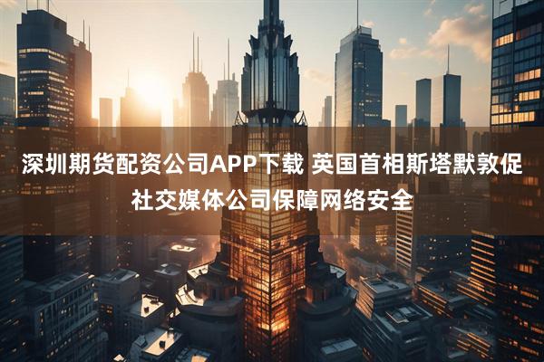 深圳期货配资公司APP下载 英国首相斯塔默敦促社交媒体公司保障网络安全