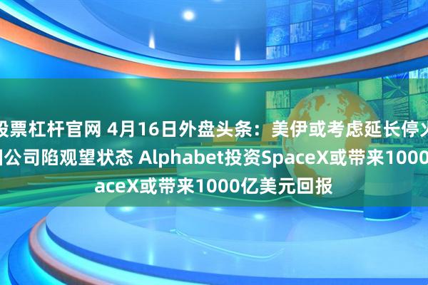 股票杠杆官网 4月16日外盘头条：美伊或考虑延长停火 战争令美国公司陷观望状态 Alphabet投资SpaceX或带来1000亿美元回报