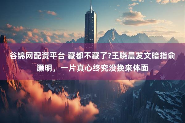 谷锦网配资平台 藏都不藏了?王晓晨发文暗指俞灏明，一片真心终究没换来体面