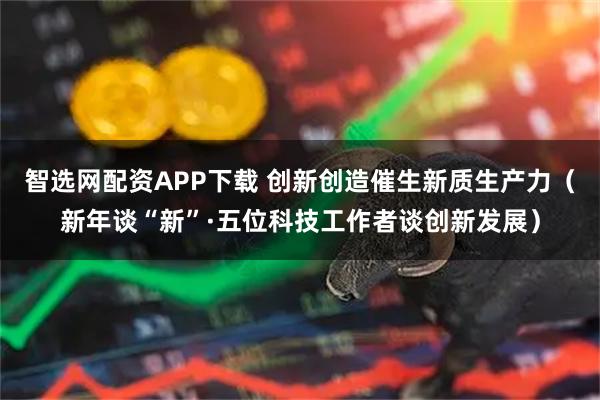 智选网配资APP下载 创新创造催生新质生产力（新年谈“新”·五位科技工作者谈创新发展）