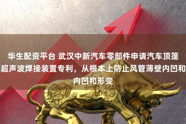 华生配资平台 武汉中新汽车零部件申请汽车顶篷风管超声波焊接装置专利，从根本上防止风管薄壁内凹和形变