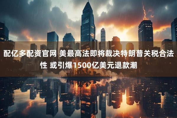 配亿多配资官网 美最高法即将裁决特朗普关税合法性 或引爆1500亿美元退款潮