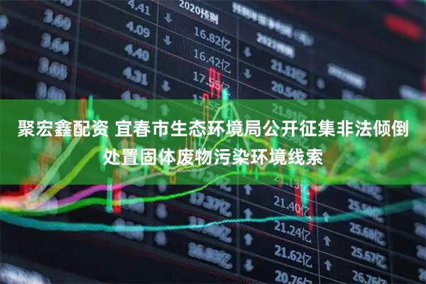 聚宏鑫配资 宜春市生态环境局公开征集非法倾倒处置固体废物污染环境线索