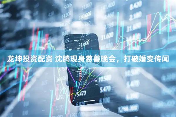 龙坤投资配资 沈腾现身慈善晚会，打破婚变传闻