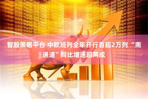 智股策略平台 中欧班列全年开行首超2万列 “南通道”同比增速超两成