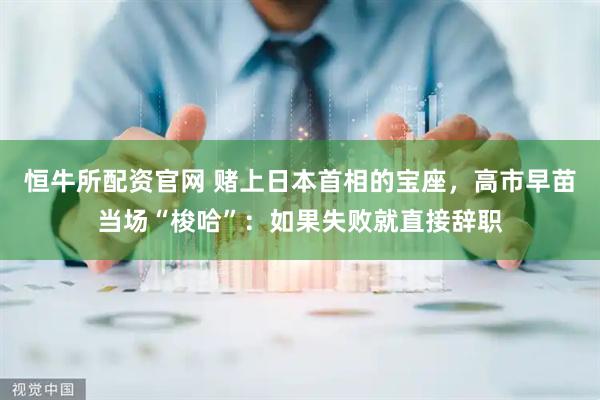 恒牛所配资官网 赌上日本首相的宝座，高市早苗当场“梭哈”：如果失败就直接辞职