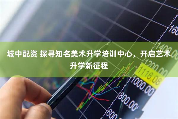 城中配资 探寻知名美术升学培训中心，开启艺术升学新征程