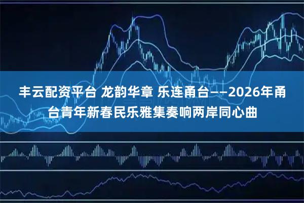 丰云配资平台 龙韵华章 乐连甬台——2026年甬台青年新春民乐雅集奏响两岸同心曲