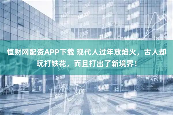 恒财网配资APP下载 现代人过年放焰火，古人却玩打铁花，而且打出了新境界！