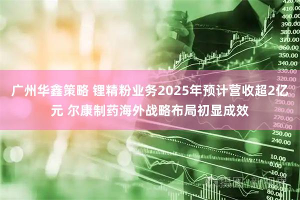 广州华鑫策略 锂精粉业务2025年预计营收超2亿元 尔康制药海外战略布局初显成效