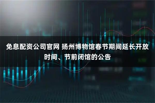 免息配资公司官网 扬州博物馆春节期间延长开放时间、节前闭馆的公告