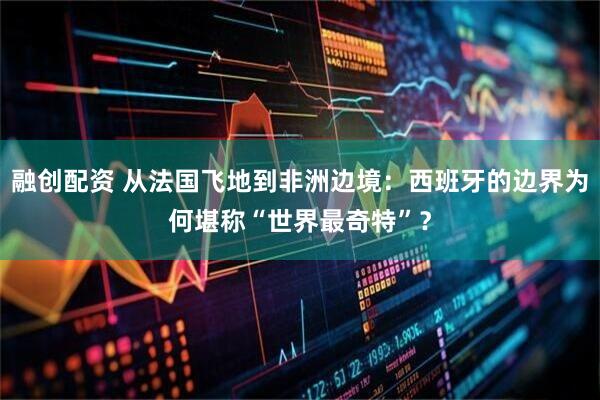 融创配资 从法国飞地到非洲边境：西班牙的边界为何堪称“世界最奇特”？