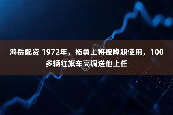 鸿岳配资 1972年，杨勇上将被降职使用，100多辆红旗车高调送他上任