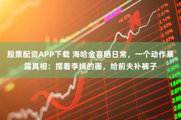 股票配资APP下载 海哈金喜晒日常，一个动作暴露真相：摆着李嫣的画，给前夫补裤子