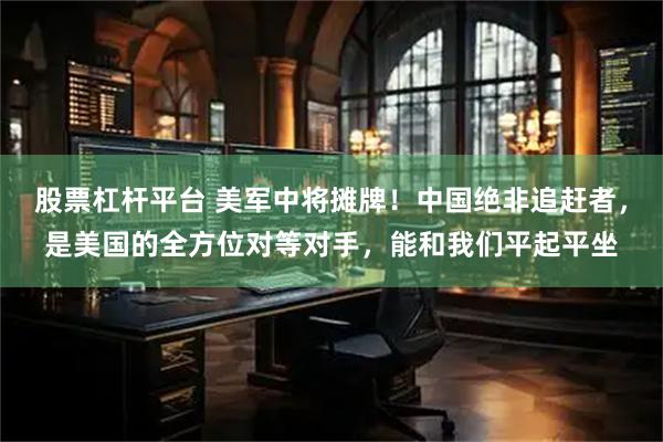 股票杠杆平台 美军中将摊牌！中国绝非追赶者，是美国的全方位对等对手，能和我们平起平坐
