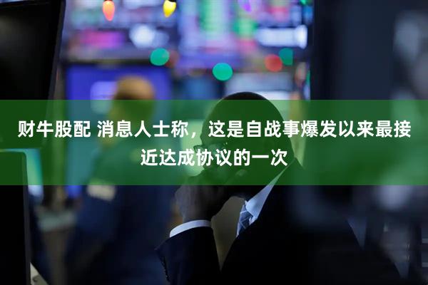 财牛股配 消息人士称，这是自战事爆发以来最接近达成协议的一次