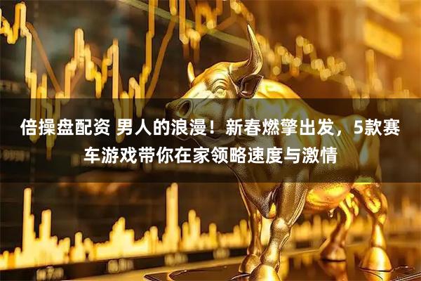 倍操盘配资 男人的浪漫！新春燃擎出发，5款赛车游戏带你在家领略速度与激情