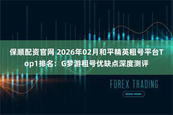 保顺配资官网 2026年02月和平精英租号平台Top1排名：G梦游租号优缺点深度测评