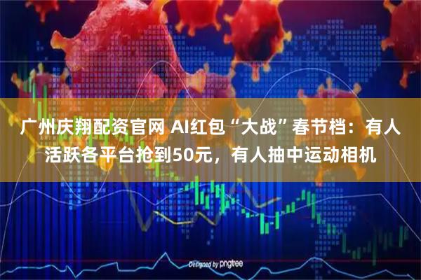广州庆翔配资官网 AI红包“大战”春节档：有人活跃各平台抢到50元，有人抽中运动相机