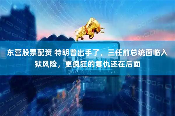 东营股票配资 特朗普出手了，三任前总统面临入狱风险，更疯狂的复仇还在后面